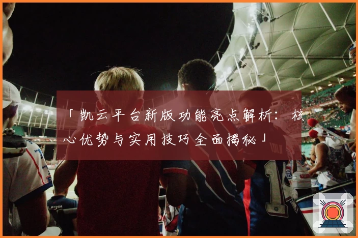 「凯云平台新版功能亮点解析：核心优势与实用技巧全面揭秘」