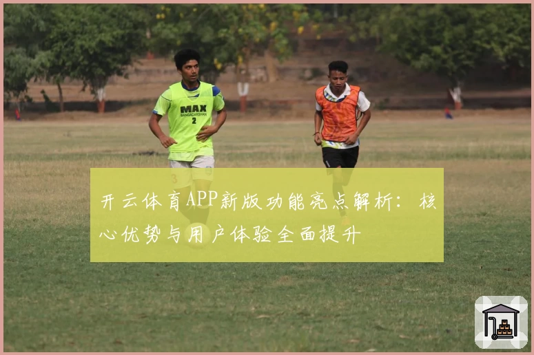 开云体育APP新版功能亮点解析：核心优势与用户体验全面提升